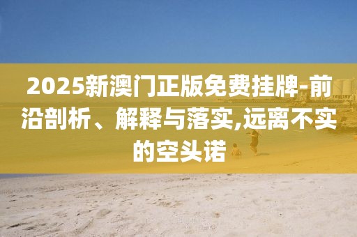2025新澳门正版免费挂牌-前沿剖析、解释与落实,远离不实的空头诺