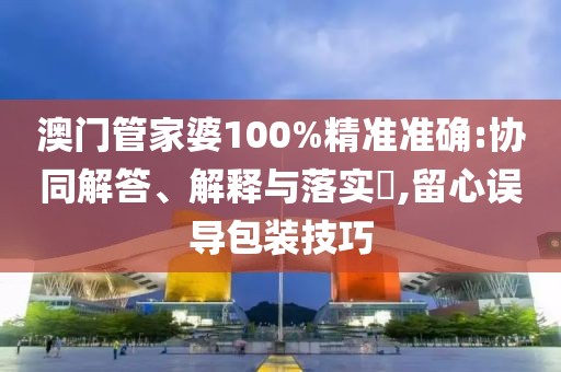 澳门管家婆100%精准准确:协同解答、解释与落实​,留心误导包装技巧