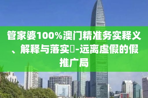 管家婆100%澳门精准务实释义、解释与落实​-远离虚假的假推广局