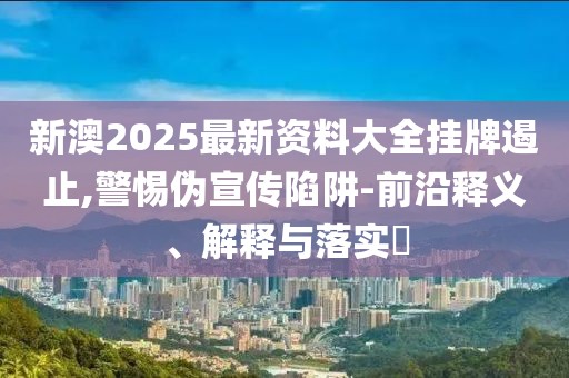 新澳2025最新资料大全挂牌遏止,警惕伪宣传陷阱-前沿释义、解释与落实​