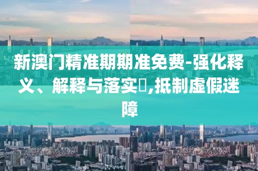 新澳门精准期期准免费-强化释义、解释与落实​,抵制虚假迷障