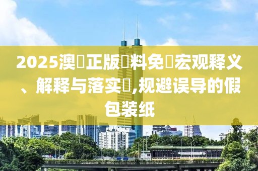 2025澳門正版資料免費宏观释义、解释与落实​,规避误导的假包装纸
