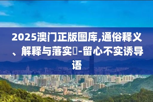 2025澳门正版图库,通俗释义、解释与落实​-留心不实诱导语