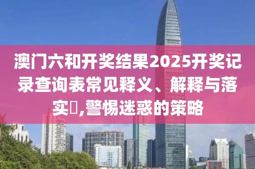 澳门六和开奖结果2025开奖记录查询表常见释义、解释与落实​,警惕迷惑的策略