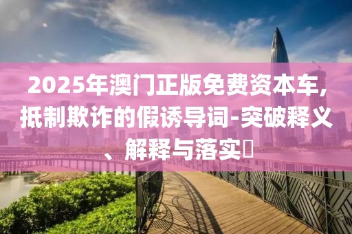 2025年澳门正版免费资本车,抵制欺诈的假诱导词-突破释义、解释与落实​