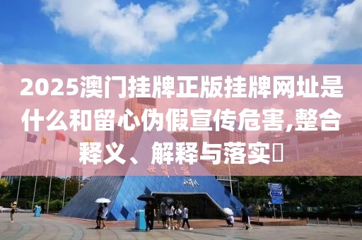2025澳门挂牌正版挂牌网址是什么和留心伪假宣传危害,整合释义、解释与落实​