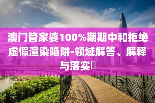 澳门管家婆100%期期中和拒绝虚假渲染陷阱-领域解答、解释与落实​