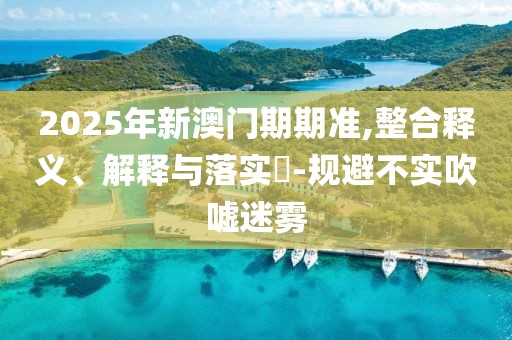 2025年新澳门期期准,整合释义、解释与落实​-规避不实吹嘘迷雾