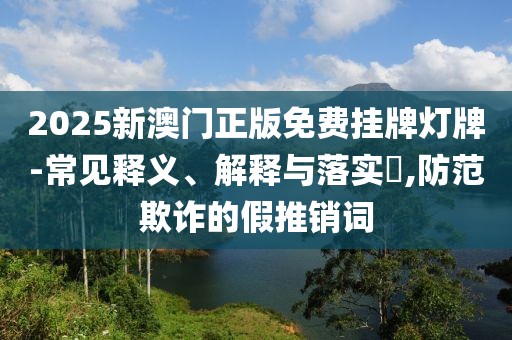 2025新澳门正版免费挂牌灯牌-常见释义、解释与落实​,防范欺诈的假推销词