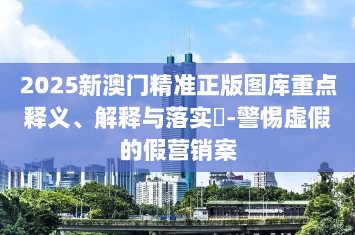 2025新澳门精准正版图库重点释义、解释与落实​-警惕虚假的假营销案