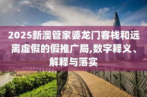 2025新澳管家婆龙门客栈和远离虚假的假推广局,数字释义、解释与落实
