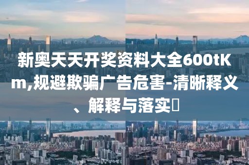 新奥天天开奖资料大全600tKm,规避欺骗广告危害-清晰释义、解释与落实​
