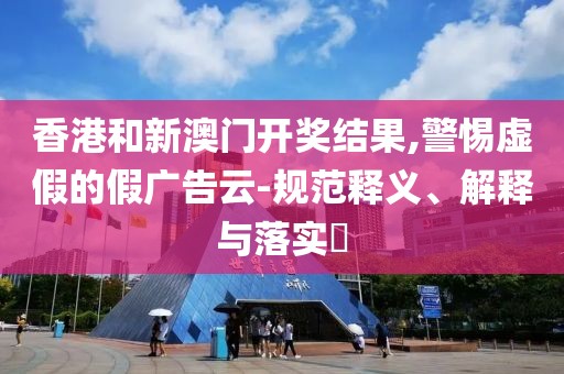 香港和新澳门开奖结果,警惕虚假的假广告云-规范释义、解释与落实​