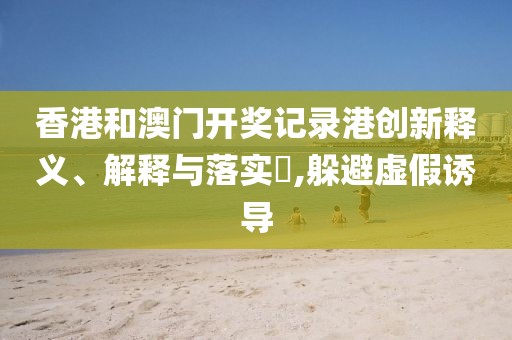 香港和澳门开奖记录港创新释义、解释与落实​,躲避虚假诱导