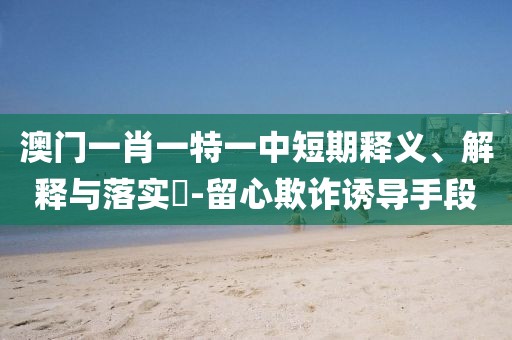 澳门一肖一特一中短期释义、解释与落实​-留心欺诈诱导手段