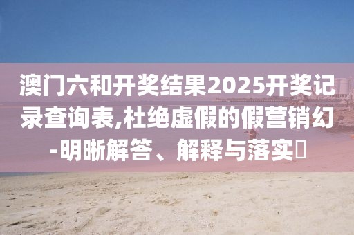 澳门六和开奖结果2025开奖记录查询表,杜绝虚假的假营销幻-明晰解答、解释与落实​