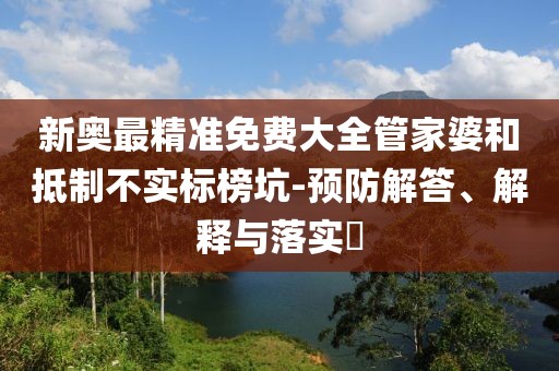 新奥最精准免费大全管家婆和抵制不实标榜坑-预防解答、解释与落实​