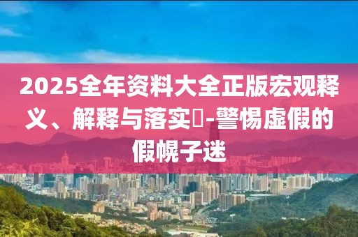 2025全年资料大全正版宏观释义、解释与落实​-警惕虚假的假幌子迷