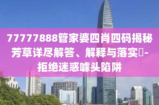 77777888管家婆四肖四码揭秘芳草详尽解答、解释与落实​-拒绝迷惑噱头陷阱
