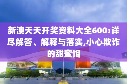 新澳天天开奖资料大全600:详尽解答、解释与落实,小心欺诈的甜蜜饵