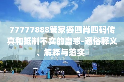 77777888管家婆四肖四码传真和抵制不实的蛊惑-通俗释义、解释与落实​