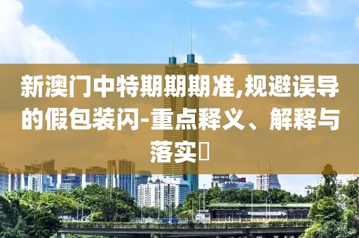 新澳门中特期期期准,规避误导的假包装闪-重点释义、解释与落实​